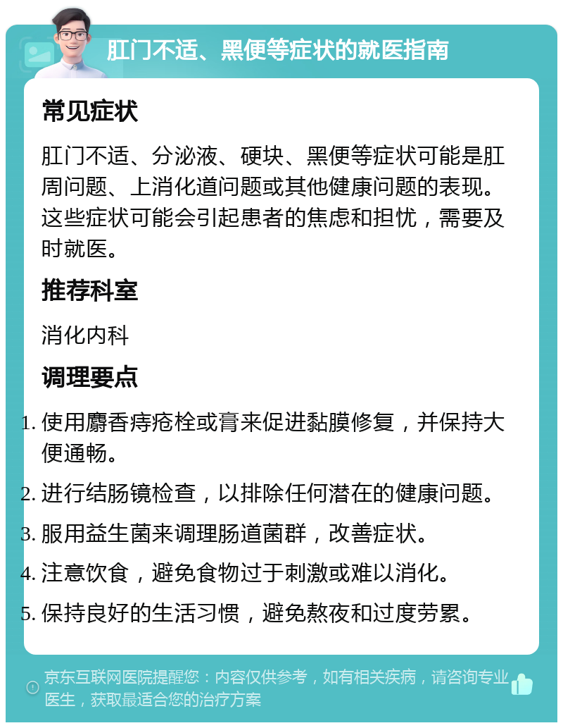 肛门不适、黑便等症状的就医指南 常见症状 肛门不适、分泌液、硬块、黑便等症状可能是肛周问题、上消化道问题或其他健康问题的表现。这些症状可能会引起患者的焦虑和担忧，需要及时就医。 推荐科室 消化内科 调理要点 使用麝香痔疮栓或膏来促进黏膜修复，并保持大便通畅。 进行结肠镜检查，以排除任何潜在的健康问题。 服用益生菌来调理肠道菌群，改善症状。 注意饮食，避免食物过于刺激或难以消化。 保持良好的生活习惯，避免熬夜和过度劳累。