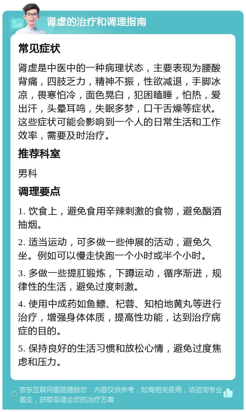 肾虚的治疗和调理指南 常见症状 肾虚是中医中的一种病理状态，主要表现为腰酸背痛，四肢乏力，精神不振，性欲减退，手脚冰凉，畏寒怕冷，面色晃白，犯困瞌睡，怕热，爱出汗，头晕耳鸣，失眠多梦，口干舌燥等症状。这些症状可能会影响到一个人的日常生活和工作效率，需要及时治疗。 推荐科室 男科 调理要点 1. 饮食上，避免食用辛辣刺激的食物，避免酗酒抽烟。 2. 适当运动，可多做一些伸展的活动，避免久坐。例如可以慢走快跑一个小时或半个小时。 3. 多做一些提肛锻炼，下蹲运动，循序渐进，规律性的生活，避免过度刺激。 4. 使用中成药如鱼鳔、杞蓉、知柏地黄丸等进行治疗，增强身体体质，提高性功能，达到治疗病症的目的。 5. 保持良好的生活习惯和放松心情，避免过度焦虑和压力。