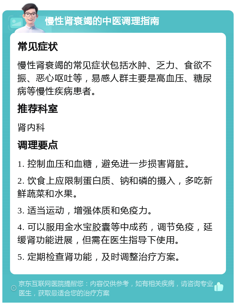 慢性肾衰竭的中医调理指南 常见症状 慢性肾衰竭的常见症状包括水肿、乏力、食欲不振、恶心呕吐等，易感人群主要是高血压、糖尿病等慢性疾病患者。 推荐科室 肾内科 调理要点 1. 控制血压和血糖，避免进一步损害肾脏。 2. 饮食上应限制蛋白质、钠和磷的摄入，多吃新鲜蔬菜和水果。 3. 适当运动，增强体质和免疫力。 4. 可以服用金水宝胶囊等中成药，调节免疫，延缓肾功能进展，但需在医生指导下使用。 5. 定期检查肾功能，及时调整治疗方案。