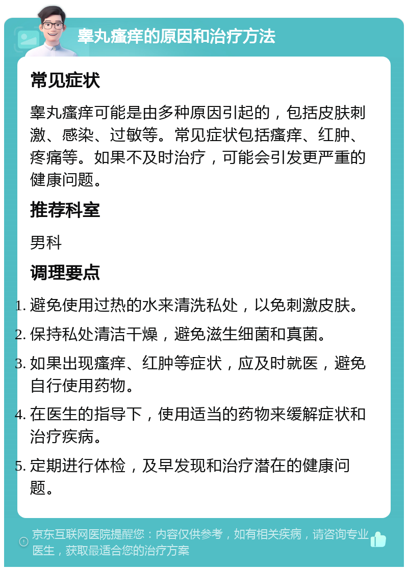 睾丸瘙痒的原因和治疗方法 常见症状 睾丸瘙痒可能是由多种原因引起的，包括皮肤刺激、感染、过敏等。常见症状包括瘙痒、红肿、疼痛等。如果不及时治疗，可能会引发更严重的健康问题。 推荐科室 男科 调理要点 避免使用过热的水来清洗私处，以免刺激皮肤。 保持私处清洁干燥，避免滋生细菌和真菌。 如果出现瘙痒、红肿等症状，应及时就医，避免自行使用药物。 在医生的指导下，使用适当的药物来缓解症状和治疗疾病。 定期进行体检，及早发现和治疗潜在的健康问题。