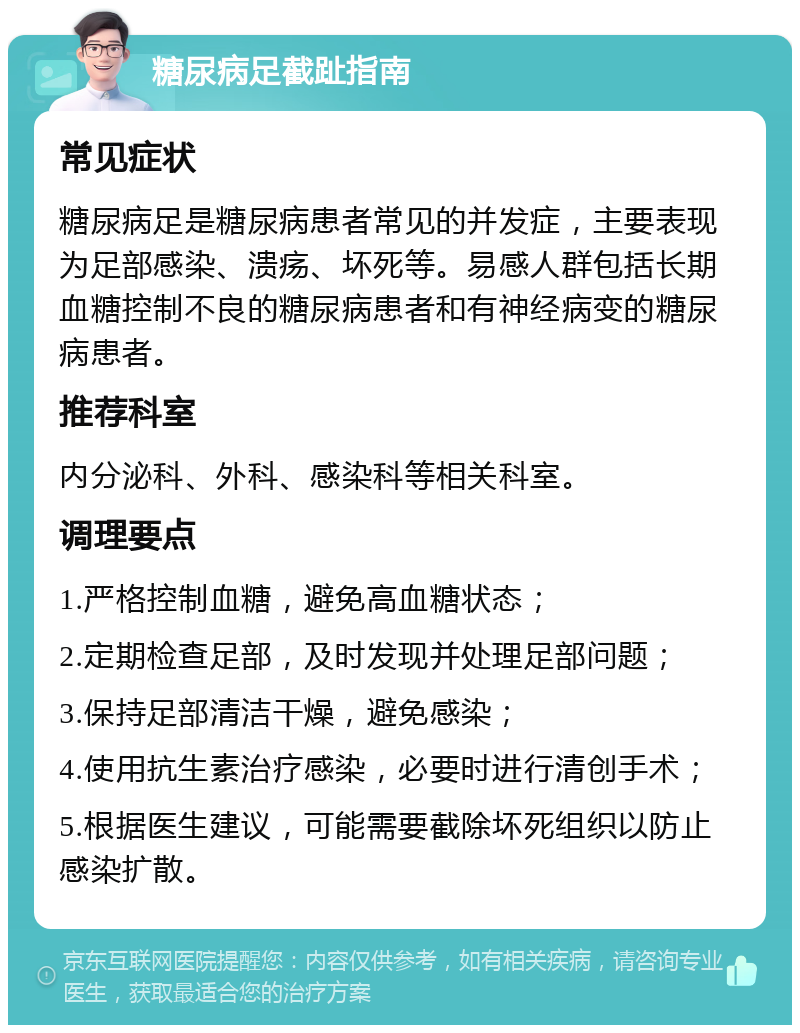 糖尿病足截趾指南 常见症状 糖尿病足是糖尿病患者常见的并发症，主要表现为足部感染、溃疡、坏死等。易感人群包括长期血糖控制不良的糖尿病患者和有神经病变的糖尿病患者。 推荐科室 内分泌科、外科、感染科等相关科室。 调理要点 1.严格控制血糖，避免高血糖状态； 2.定期检查足部，及时发现并处理足部问题； 3.保持足部清洁干燥，避免感染； 4.使用抗生素治疗感染，必要时进行清创手术； 5.根据医生建议，可能需要截除坏死组织以防止感染扩散。