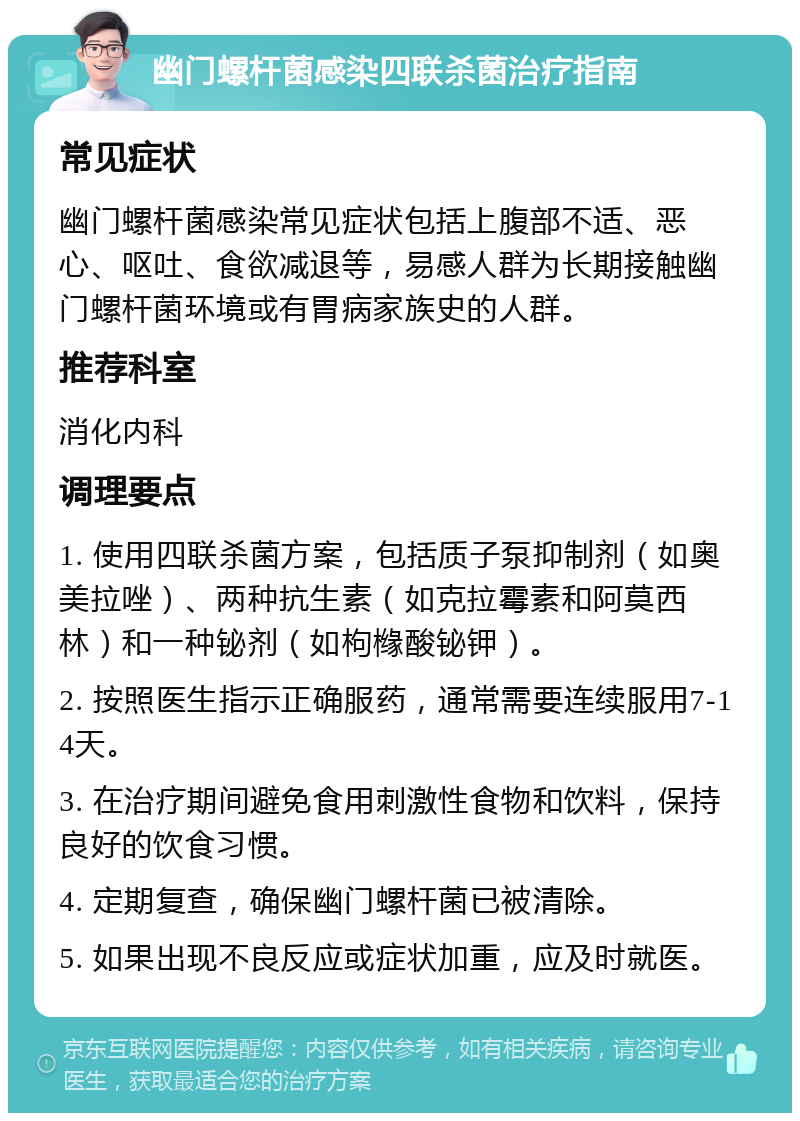 幽门螺杆菌感染四联杀菌治疗指南 常见症状 幽门螺杆菌感染常见症状包括上腹部不适、恶心、呕吐、食欲减退等，易感人群为长期接触幽门螺杆菌环境或有胃病家族史的人群。 推荐科室 消化内科 调理要点 1. 使用四联杀菌方案，包括质子泵抑制剂（如奥美拉唑）、两种抗生素（如克拉霉素和阿莫西林）和一种铋剂（如枸橼酸铋钾）。 2. 按照医生指示正确服药，通常需要连续服用7-14天。 3. 在治疗期间避免食用刺激性食物和饮料，保持良好的饮食习惯。 4. 定期复查，确保幽门螺杆菌已被清除。 5. 如果出现不良反应或症状加重，应及时就医。