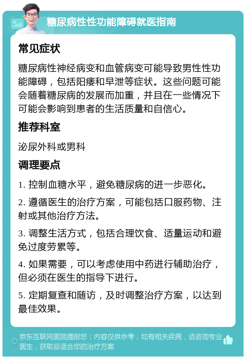 糖尿病性性功能障碍就医指南 常见症状 糖尿病性神经病变和血管病变可能导致男性性功能障碍，包括阳痿和早泄等症状。这些问题可能会随着糖尿病的发展而加重，并且在一些情况下可能会影响到患者的生活质量和自信心。 推荐科室 泌尿外科或男科 调理要点 1. 控制血糖水平，避免糖尿病的进一步恶化。 2. 遵循医生的治疗方案，可能包括口服药物、注射或其他治疗方法。 3. 调整生活方式，包括合理饮食、适量运动和避免过度劳累等。 4. 如果需要，可以考虑使用中药进行辅助治疗，但必须在医生的指导下进行。 5. 定期复查和随访，及时调整治疗方案，以达到最佳效果。