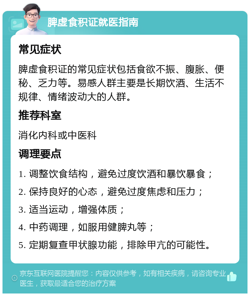 脾虚食积证就医指南 常见症状 脾虚食积证的常见症状包括食欲不振、腹胀、便秘、乏力等。易感人群主要是长期饮酒、生活不规律、情绪波动大的人群。 推荐科室 消化内科或中医科 调理要点 1. 调整饮食结构，避免过度饮酒和暴饮暴食； 2. 保持良好的心态，避免过度焦虑和压力； 3. 适当运动，增强体质； 4. 中药调理，如服用健脾丸等； 5. 定期复查甲状腺功能，排除甲亢的可能性。