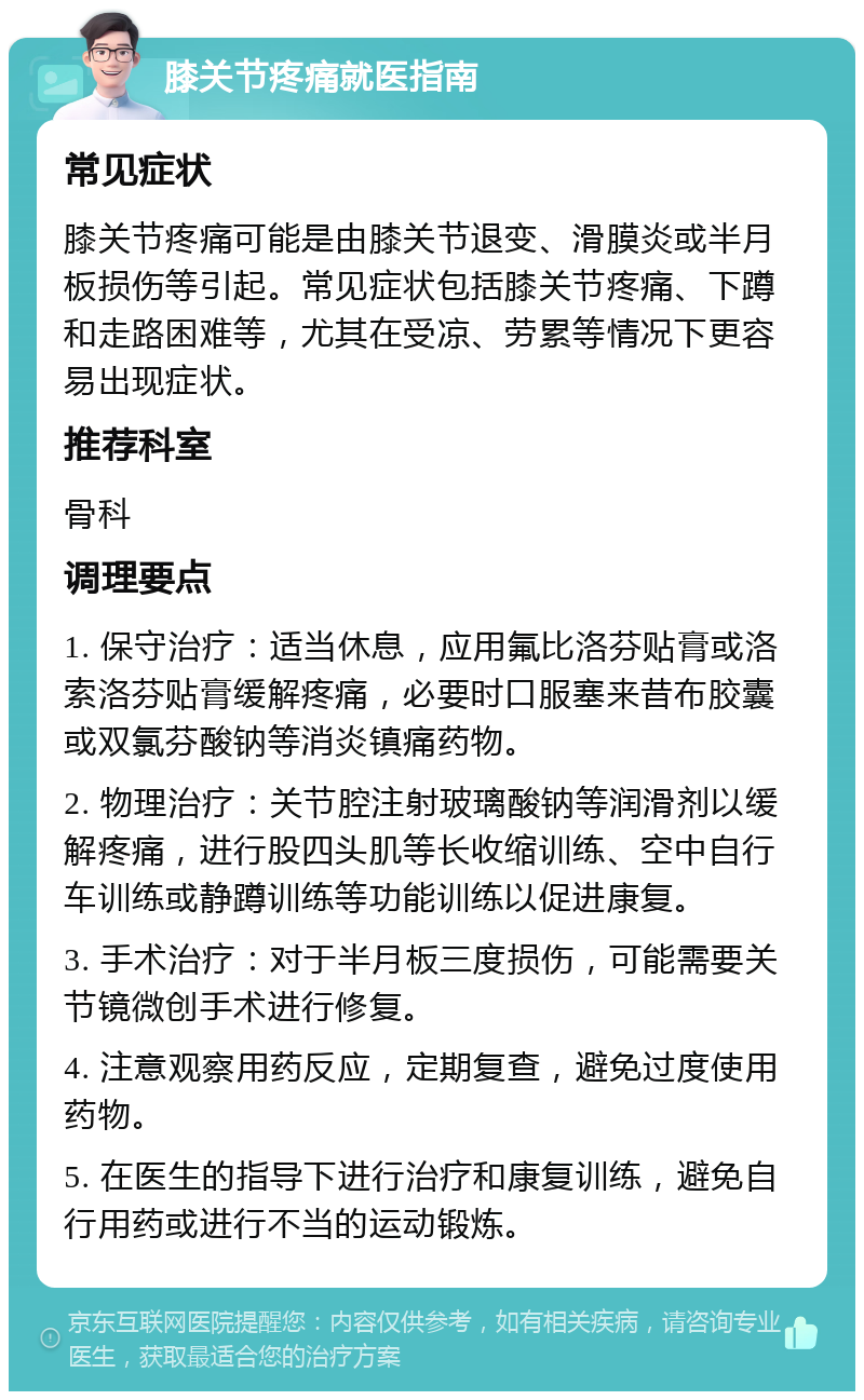 膝关节疼痛就医指南 常见症状 膝关节疼痛可能是由膝关节退变、滑膜炎或半月板损伤等引起。常见症状包括膝关节疼痛、下蹲和走路困难等，尤其在受凉、劳累等情况下更容易出现症状。 推荐科室 骨科 调理要点 1. 保守治疗：适当休息，应用氟比洛芬贴膏或洛索洛芬贴膏缓解疼痛，必要时口服塞来昔布胶囊或双氯芬酸钠等消炎镇痛药物。 2. 物理治疗：关节腔注射玻璃酸钠等润滑剂以缓解疼痛，进行股四头肌等长收缩训练、空中自行车训练或静蹲训练等功能训练以促进康复。 3. 手术治疗：对于半月板三度损伤，可能需要关节镜微创手术进行修复。 4. 注意观察用药反应，定期复查，避免过度使用药物。 5. 在医生的指导下进行治疗和康复训练，避免自行用药或进行不当的运动锻炼。