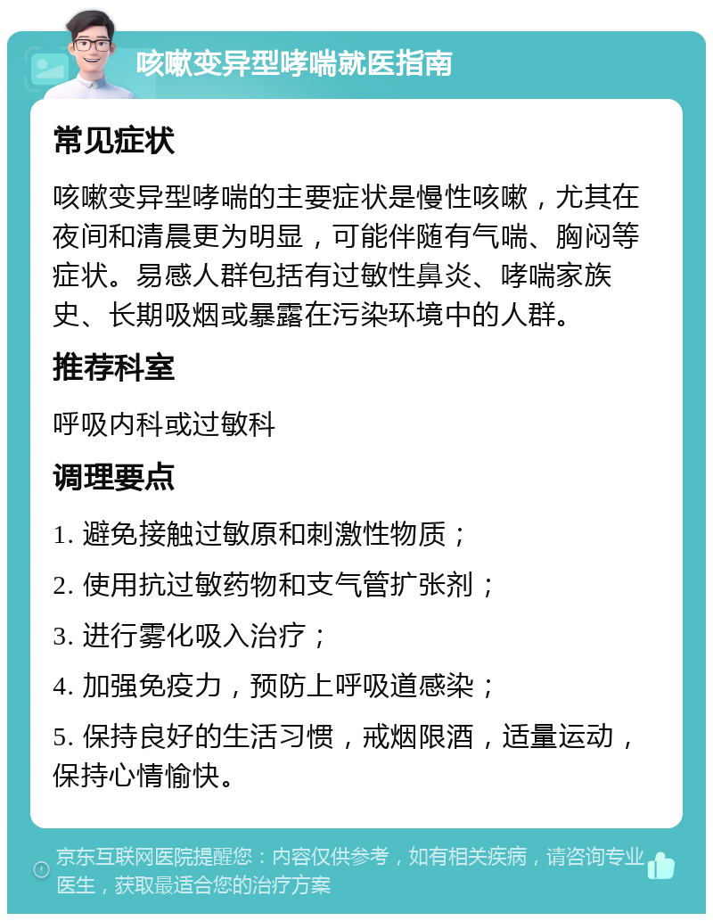 咳嗽变异型哮喘就医指南 常见症状 咳嗽变异型哮喘的主要症状是慢性咳嗽，尤其在夜间和清晨更为明显，可能伴随有气喘、胸闷等症状。易感人群包括有过敏性鼻炎、哮喘家族史、长期吸烟或暴露在污染环境中的人群。 推荐科室 呼吸内科或过敏科 调理要点 1. 避免接触过敏原和刺激性物质； 2. 使用抗过敏药物和支气管扩张剂； 3. 进行雾化吸入治疗； 4. 加强免疫力，预防上呼吸道感染； 5. 保持良好的生活习惯，戒烟限酒，适量运动，保持心情愉快。