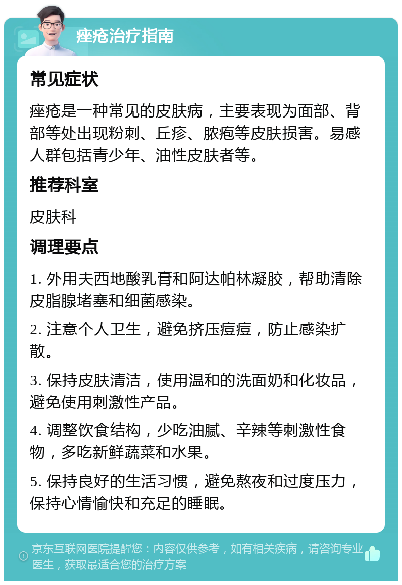 痤疮治疗指南 常见症状 痤疮是一种常见的皮肤病，主要表现为面部、背部等处出现粉刺、丘疹、脓疱等皮肤损害。易感人群包括青少年、油性皮肤者等。 推荐科室 皮肤科 调理要点 1. 外用夫西地酸乳膏和阿达帕林凝胶，帮助清除皮脂腺堵塞和细菌感染。 2. 注意个人卫生，避免挤压痘痘，防止感染扩散。 3. 保持皮肤清洁，使用温和的洗面奶和化妆品，避免使用刺激性产品。 4. 调整饮食结构，少吃油腻、辛辣等刺激性食物，多吃新鲜蔬菜和水果。 5. 保持良好的生活习惯，避免熬夜和过度压力，保持心情愉快和充足的睡眠。