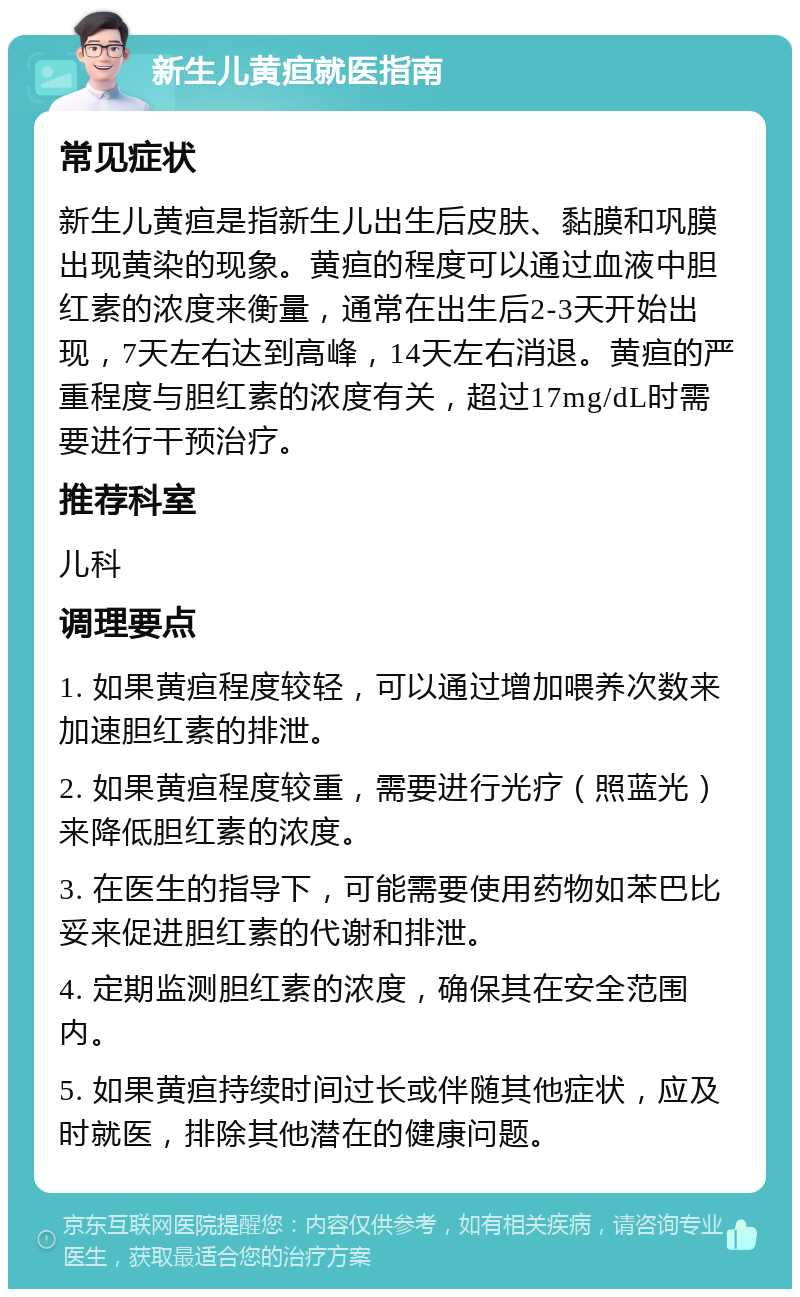 新生儿黄疸就医指南 常见症状 新生儿黄疸是指新生儿出生后皮肤、黏膜和巩膜出现黄染的现象。黄疸的程度可以通过血液中胆红素的浓度来衡量，通常在出生后2-3天开始出现，7天左右达到高峰，14天左右消退。黄疸的严重程度与胆红素的浓度有关，超过17mg/dL时需要进行干预治疗。 推荐科室 儿科 调理要点 1. 如果黄疸程度较轻，可以通过增加喂养次数来加速胆红素的排泄。 2. 如果黄疸程度较重，需要进行光疗（照蓝光）来降低胆红素的浓度。 3. 在医生的指导下，可能需要使用药物如苯巴比妥来促进胆红素的代谢和排泄。 4. 定期监测胆红素的浓度，确保其在安全范围内。 5. 如果黄疸持续时间过长或伴随其他症状，应及时就医，排除其他潜在的健康问题。