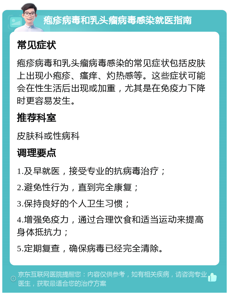 疱疹病毒和乳头瘤病毒感染就医指南 常见症状 疱疹病毒和乳头瘤病毒感染的常见症状包括皮肤上出现小疱疹、瘙痒、灼热感等。这些症状可能会在性生活后出现或加重，尤其是在免疫力下降时更容易发生。 推荐科室 皮肤科或性病科 调理要点 1.及早就医，接受专业的抗病毒治疗； 2.避免性行为，直到完全康复； 3.保持良好的个人卫生习惯； 4.增强免疫力，通过合理饮食和适当运动来提高身体抵抗力； 5.定期复查，确保病毒已经完全清除。