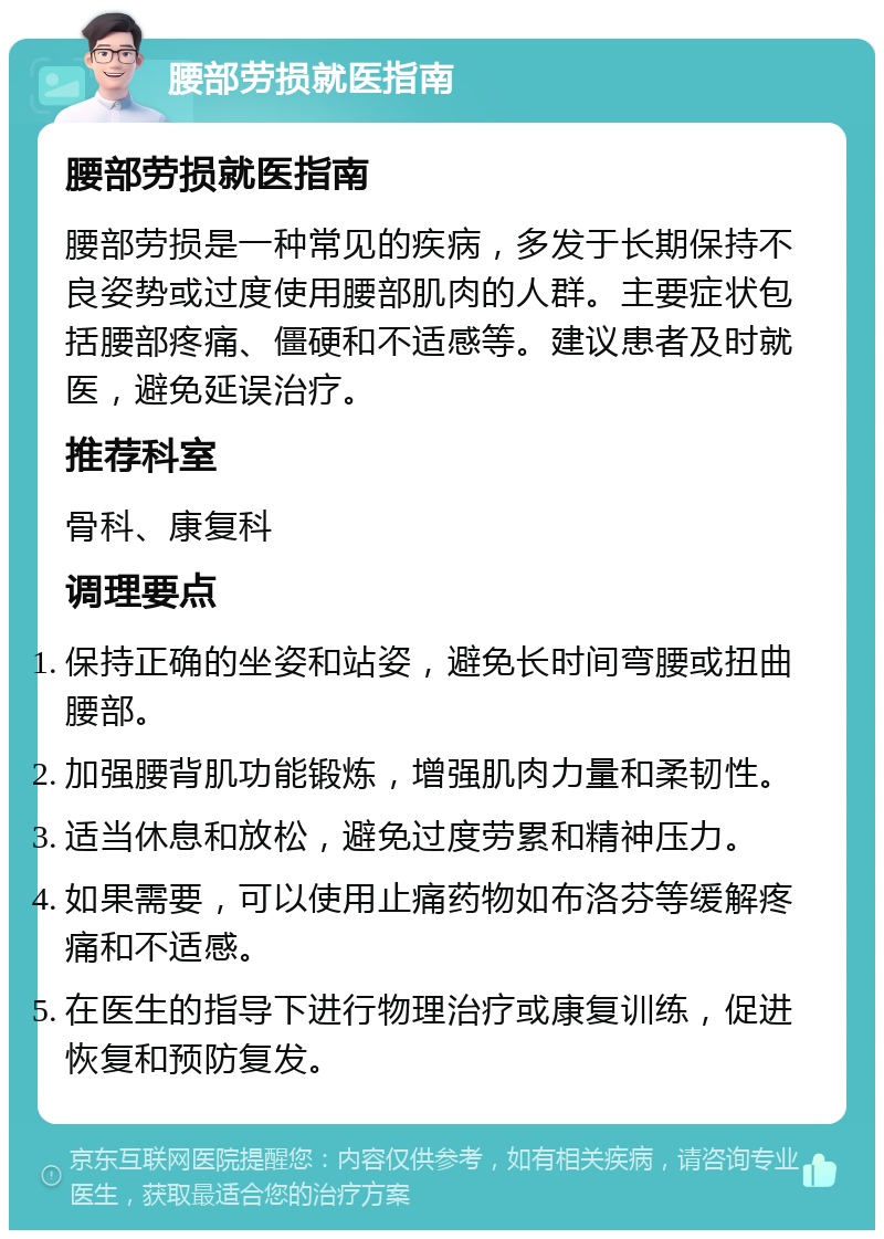 腰部劳损就医指南 腰部劳损就医指南 腰部劳损是一种常见的疾病，多发于长期保持不良姿势或过度使用腰部肌肉的人群。主要症状包括腰部疼痛、僵硬和不适感等。建议患者及时就医，避免延误治疗。 推荐科室 骨科、康复科 调理要点 保持正确的坐姿和站姿，避免长时间弯腰或扭曲腰部。 加强腰背肌功能锻炼，增强肌肉力量和柔韧性。 适当休息和放松，避免过度劳累和精神压力。 如果需要，可以使用止痛药物如布洛芬等缓解疼痛和不适感。 在医生的指导下进行物理治疗或康复训练，促进恢复和预防复发。