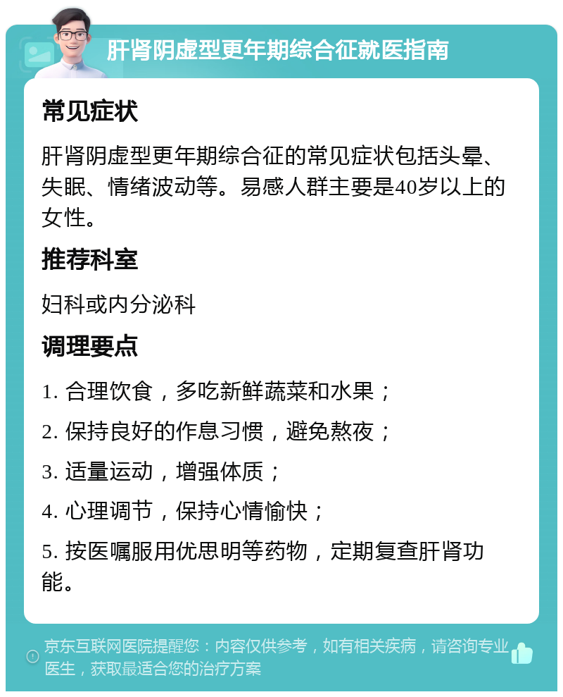 肝肾阴虚型更年期综合征就医指南 常见症状 肝肾阴虚型更年期综合征的常见症状包括头晕、失眠、情绪波动等。易感人群主要是40岁以上的女性。 推荐科室 妇科或内分泌科 调理要点 1. 合理饮食，多吃新鲜蔬菜和水果； 2. 保持良好的作息习惯，避免熬夜； 3. 适量运动，增强体质； 4. 心理调节，保持心情愉快； 5. 按医嘱服用优思明等药物，定期复查肝肾功能。