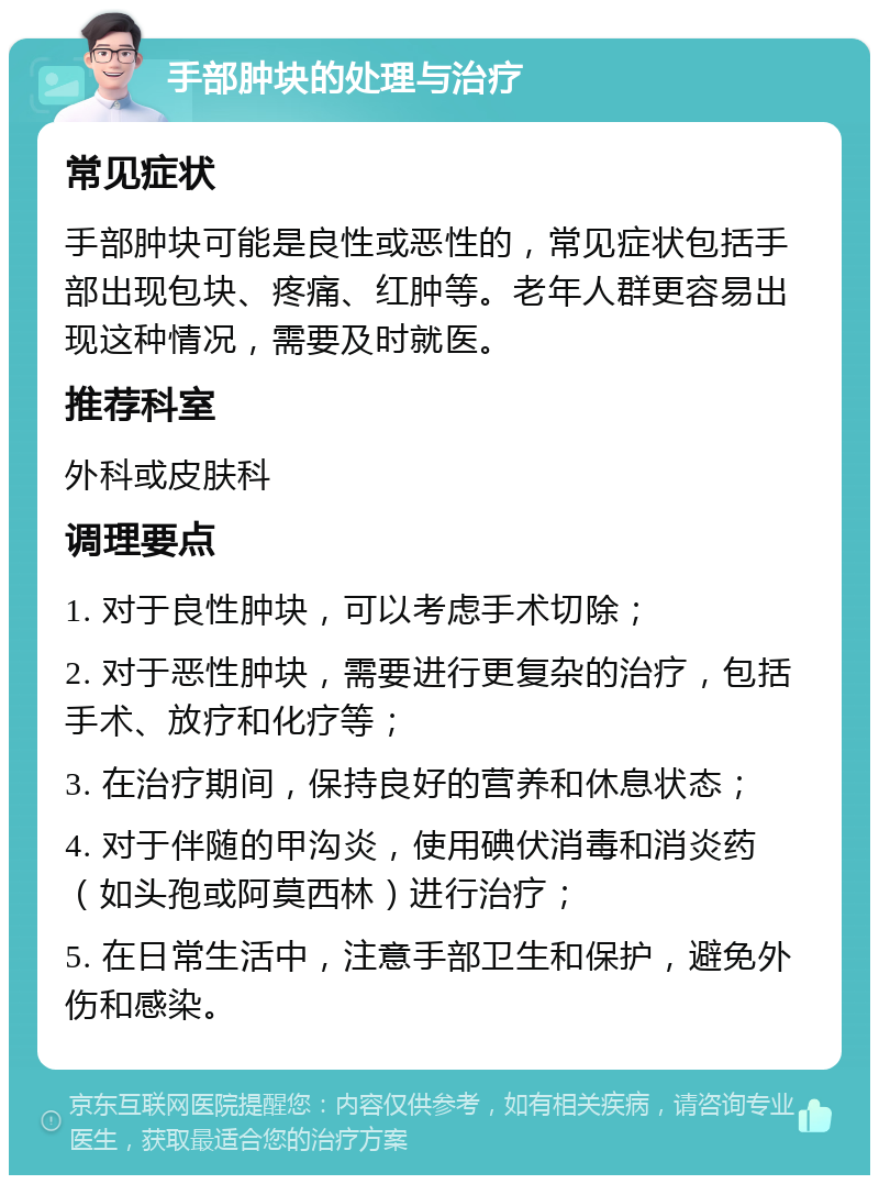 手部肿块的处理与治疗 常见症状 手部肿块可能是良性或恶性的，常见症状包括手部出现包块、疼痛、红肿等。老年人群更容易出现这种情况，需要及时就医。 推荐科室 外科或皮肤科 调理要点 1. 对于良性肿块，可以考虑手术切除； 2. 对于恶性肿块，需要进行更复杂的治疗，包括手术、放疗和化疗等； 3. 在治疗期间，保持良好的营养和休息状态； 4. 对于伴随的甲沟炎，使用碘伏消毒和消炎药（如头孢或阿莫西林）进行治疗； 5. 在日常生活中，注意手部卫生和保护，避免外伤和感染。