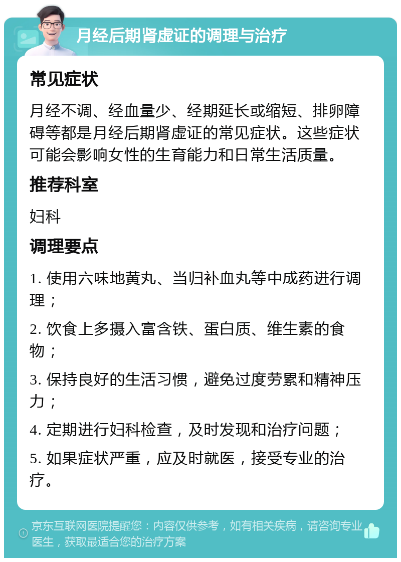 月经后期肾虚证的调理与治疗 常见症状 月经不调、经血量少、经期延长或缩短、排卵障碍等都是月经后期肾虚证的常见症状。这些症状可能会影响女性的生育能力和日常生活质量。 推荐科室 妇科 调理要点 1. 使用六味地黄丸、当归补血丸等中成药进行调理； 2. 饮食上多摄入富含铁、蛋白质、维生素的食物； 3. 保持良好的生活习惯，避免过度劳累和精神压力； 4. 定期进行妇科检查，及时发现和治疗问题； 5. 如果症状严重，应及时就医，接受专业的治疗。