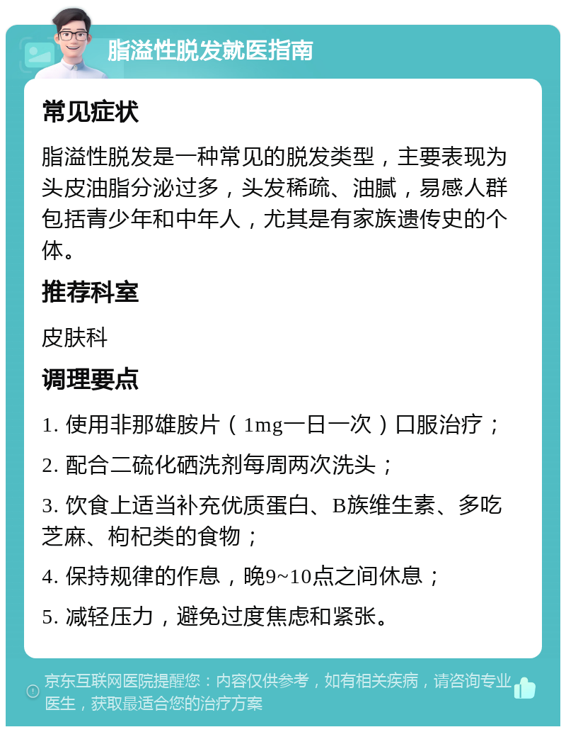 脂溢性脱发就医指南 常见症状 脂溢性脱发是一种常见的脱发类型，主要表现为头皮油脂分泌过多，头发稀疏、油腻，易感人群包括青少年和中年人，尤其是有家族遗传史的个体。 推荐科室 皮肤科 调理要点 1. 使用非那雄胺片（1mg一日一次）口服治疗； 2. 配合二硫化硒洗剂每周两次洗头； 3. 饮食上适当补充优质蛋白、B族维生素、多吃芝麻、枸杞类的食物； 4. 保持规律的作息，晚9~10点之间休息； 5. 减轻压力，避免过度焦虑和紧张。