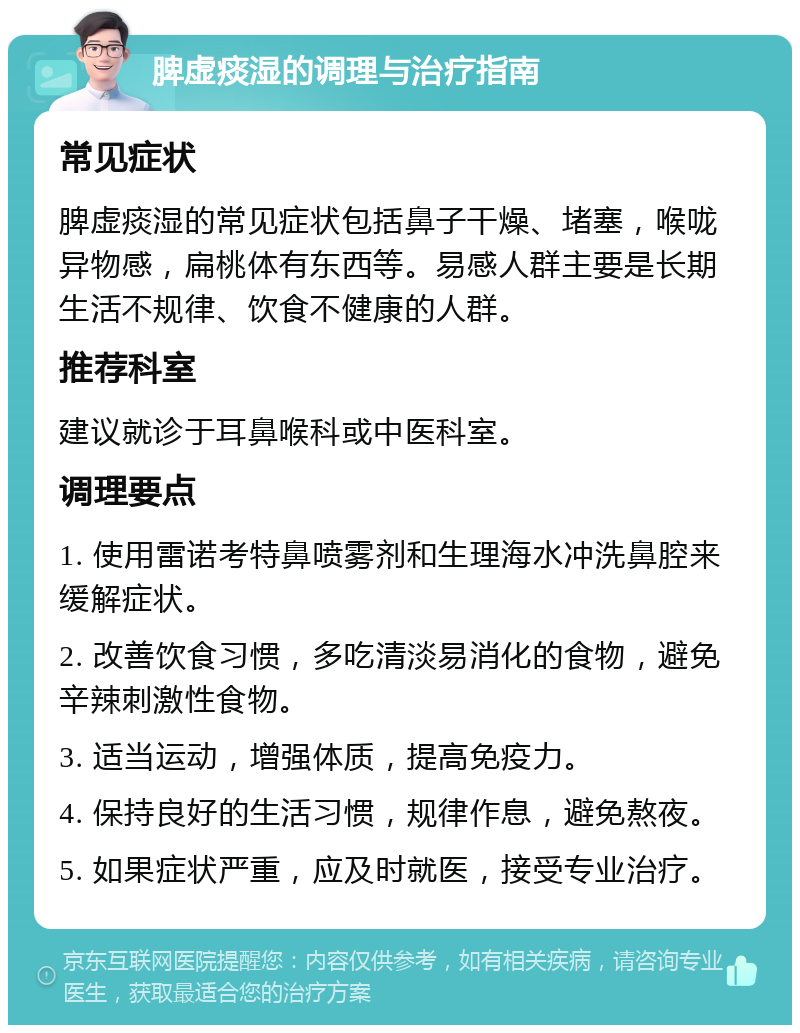 脾虚痰湿的调理与治疗指南 常见症状 脾虚痰湿的常见症状包括鼻子干燥、堵塞，喉咙异物感，扁桃体有东西等。易感人群主要是长期生活不规律、饮食不健康的人群。 推荐科室 建议就诊于耳鼻喉科或中医科室。 调理要点 1. 使用雷诺考特鼻喷雾剂和生理海水冲洗鼻腔来缓解症状。 2. 改善饮食习惯，多吃清淡易消化的食物，避免辛辣刺激性食物。 3. 适当运动，增强体质，提高免疫力。 4. 保持良好的生活习惯，规律作息，避免熬夜。 5. 如果症状严重，应及时就医，接受专业治疗。