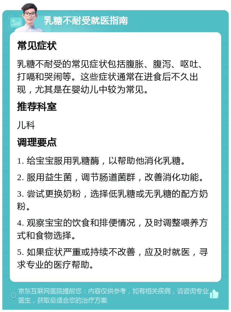 乳糖不耐受就医指南 常见症状 乳糖不耐受的常见症状包括腹胀、腹泻、呕吐、打嗝和哭闹等。这些症状通常在进食后不久出现，尤其是在婴幼儿中较为常见。 推荐科室 儿科 调理要点 1. 给宝宝服用乳糖酶，以帮助他消化乳糖。 2. 服用益生菌，调节肠道菌群，改善消化功能。 3. 尝试更换奶粉，选择低乳糖或无乳糖的配方奶粉。 4. 观察宝宝的饮食和排便情况，及时调整喂养方式和食物选择。 5. 如果症状严重或持续不改善，应及时就医，寻求专业的医疗帮助。