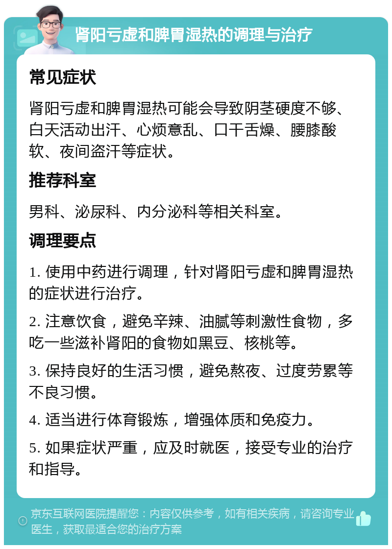 肾阳亏虚和脾胃湿热的调理与治疗 常见症状 肾阳亏虚和脾胃湿热可能会导致阴茎硬度不够、白天活动出汗、心烦意乱、口干舌燥、腰膝酸软、夜间盗汗等症状。 推荐科室 男科、泌尿科、内分泌科等相关科室。 调理要点 1. 使用中药进行调理，针对肾阳亏虚和脾胃湿热的症状进行治疗。 2. 注意饮食，避免辛辣、油腻等刺激性食物，多吃一些滋补肾阳的食物如黑豆、核桃等。 3. 保持良好的生活习惯，避免熬夜、过度劳累等不良习惯。 4. 适当进行体育锻炼，增强体质和免疫力。 5. 如果症状严重，应及时就医，接受专业的治疗和指导。