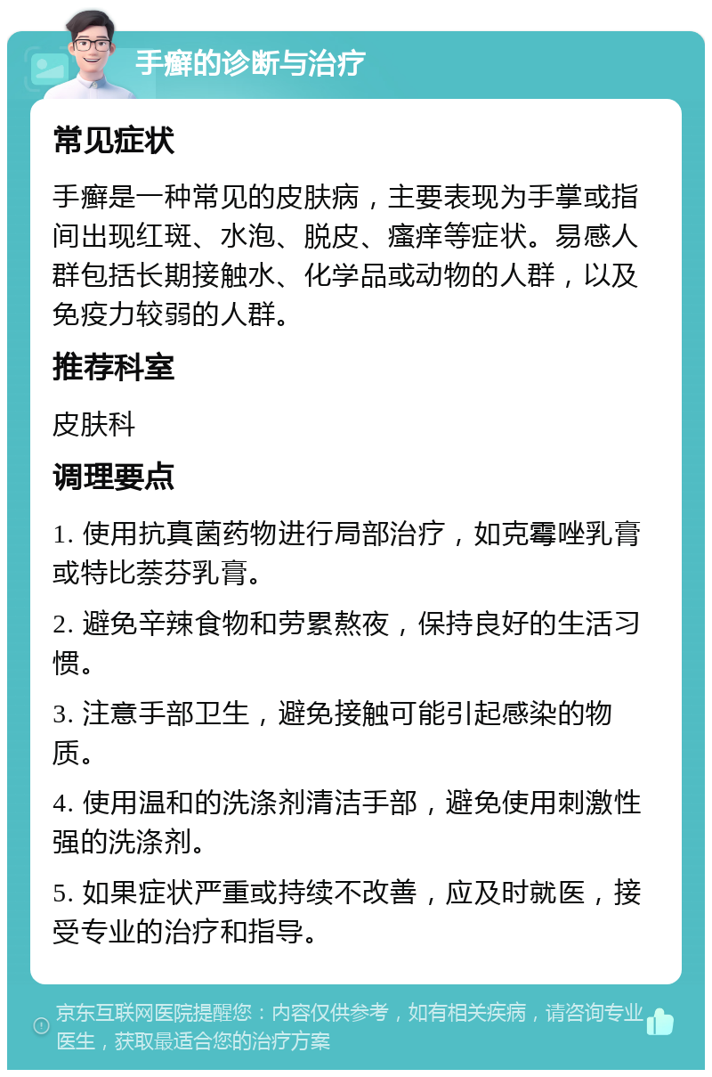 手癣的诊断与治疗 常见症状 手癣是一种常见的皮肤病，主要表现为手掌或指间出现红斑、水泡、脱皮、瘙痒等症状。易感人群包括长期接触水、化学品或动物的人群，以及免疫力较弱的人群。 推荐科室 皮肤科 调理要点 1. 使用抗真菌药物进行局部治疗，如克霉唑乳膏或特比萘芬乳膏。 2. 避免辛辣食物和劳累熬夜，保持良好的生活习惯。 3. 注意手部卫生，避免接触可能引起感染的物质。 4. 使用温和的洗涤剂清洁手部，避免使用刺激性强的洗涤剂。 5. 如果症状严重或持续不改善，应及时就医，接受专业的治疗和指导。