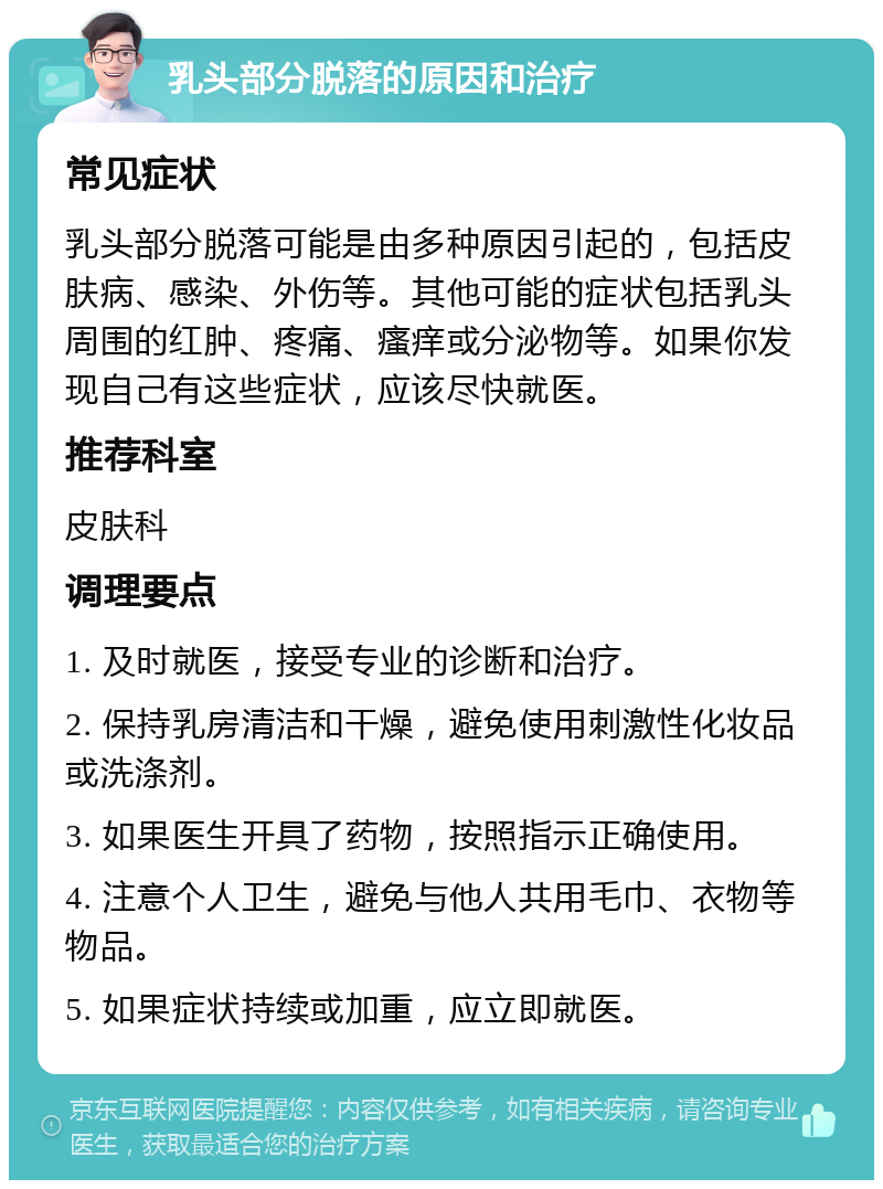 乳头部分脱落的原因和治疗 常见症状 乳头部分脱落可能是由多种原因引起的，包括皮肤病、感染、外伤等。其他可能的症状包括乳头周围的红肿、疼痛、瘙痒或分泌物等。如果你发现自己有这些症状，应该尽快就医。 推荐科室 皮肤科 调理要点 1. 及时就医，接受专业的诊断和治疗。 2. 保持乳房清洁和干燥，避免使用刺激性化妆品或洗涤剂。 3. 如果医生开具了药物，按照指示正确使用。 4. 注意个人卫生，避免与他人共用毛巾、衣物等物品。 5. 如果症状持续或加重，应立即就医。