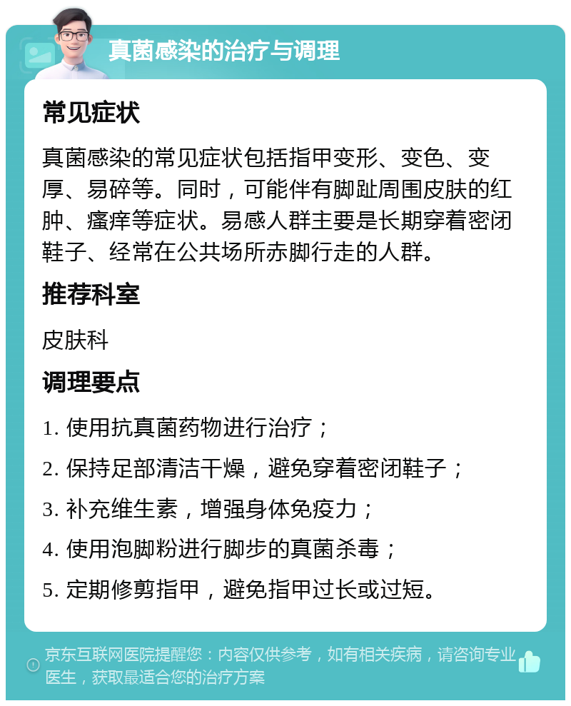 真菌感染的治疗与调理 常见症状 真菌感染的常见症状包括指甲变形、变色、变厚、易碎等。同时，可能伴有脚趾周围皮肤的红肿、瘙痒等症状。易感人群主要是长期穿着密闭鞋子、经常在公共场所赤脚行走的人群。 推荐科室 皮肤科 调理要点 1. 使用抗真菌药物进行治疗； 2. 保持足部清洁干燥，避免穿着密闭鞋子； 3. 补充维生素，增强身体免疫力； 4. 使用泡脚粉进行脚步的真菌杀毒； 5. 定期修剪指甲，避免指甲过长或过短。