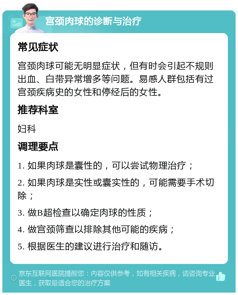 宫颈肉球的诊断与治疗 常见症状 宫颈肉球可能无明显症状，但有时会引起不规则出血、白带异常增多等问题。易感人群包括有过宫颈疾病史的女性和停经后的女性。 推荐科室 妇科 调理要点 1. 如果肉球是囊性的，可以尝试物理治疗； 2. 如果肉球是实性或囊实性的，可能需要手术切除； 3. 做B超检查以确定肉球的性质； 4. 做宫颈筛查以排除其他可能的疾病； 5. 根据医生的建议进行治疗和随访。