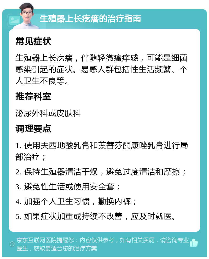 生殖器上长疙瘩的治疗指南 常见症状 生殖器上长疙瘩，伴随轻微瘙痒感，可能是细菌感染引起的症状。易感人群包括性生活频繁、个人卫生不良等。 推荐科室 泌尿外科或皮肤科 调理要点 1. 使用夫西地酸乳膏和萘替芬酮康唑乳膏进行局部治疗； 2. 保持生殖器清洁干燥，避免过度清洁和摩擦； 3. 避免性生活或使用安全套； 4. 加强个人卫生习惯，勤换内裤； 5. 如果症状加重或持续不改善，应及时就医。