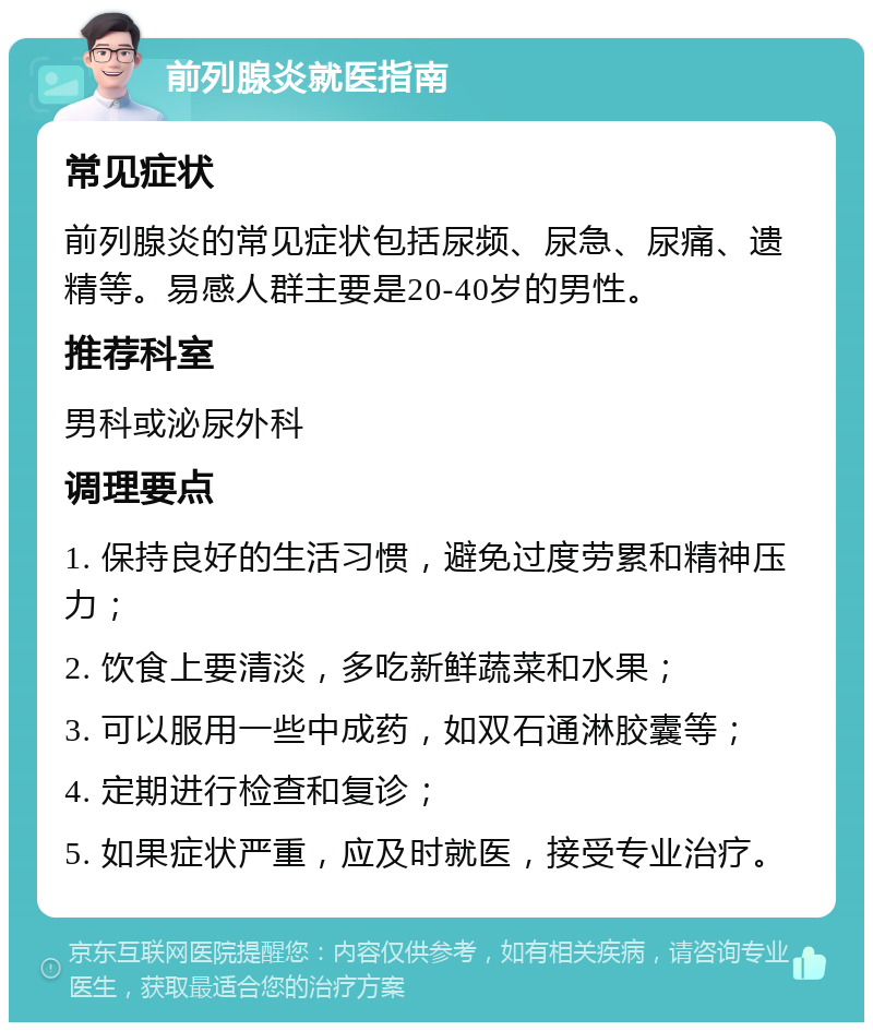 前列腺炎就医指南 常见症状 前列腺炎的常见症状包括尿频、尿急、尿痛、遗精等。易感人群主要是20-40岁的男性。 推荐科室 男科或泌尿外科 调理要点 1. 保持良好的生活习惯，避免过度劳累和精神压力； 2. 饮食上要清淡，多吃新鲜蔬菜和水果； 3. 可以服用一些中成药，如双石通淋胶囊等； 4. 定期进行检查和复诊； 5. 如果症状严重，应及时就医，接受专业治疗。