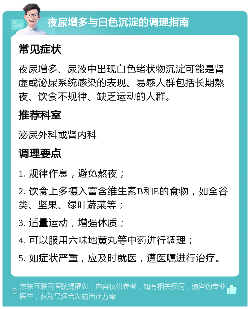 夜尿增多与白色沉淀的调理指南 常见症状 夜尿增多、尿液中出现白色绪状物沉淀可能是肾虚或泌尿系统感染的表现。易感人群包括长期熬夜、饮食不规律、缺乏运动的人群。 推荐科室 泌尿外科或肾内科 调理要点 1. 规律作息，避免熬夜； 2. 饮食上多摄入富含维生素B和E的食物，如全谷类、坚果、绿叶蔬菜等； 3. 适量运动，增强体质； 4. 可以服用六味地黄丸等中药进行调理； 5. 如症状严重，应及时就医，遵医嘱进行治疗。