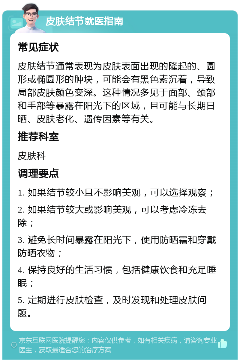 皮肤结节就医指南 常见症状 皮肤结节通常表现为皮肤表面出现的隆起的、圆形或椭圆形的肿块，可能会有黑色素沉着，导致局部皮肤颜色变深。这种情况多见于面部、颈部和手部等暴露在阳光下的区域，且可能与长期日晒、皮肤老化、遗传因素等有关。 推荐科室 皮肤科 调理要点 1. 如果结节较小且不影响美观，可以选择观察； 2. 如果结节较大或影响美观，可以考虑冷冻去除； 3. 避免长时间暴露在阳光下，使用防晒霜和穿戴防晒衣物； 4. 保持良好的生活习惯，包括健康饮食和充足睡眠； 5. 定期进行皮肤检查，及时发现和处理皮肤问题。