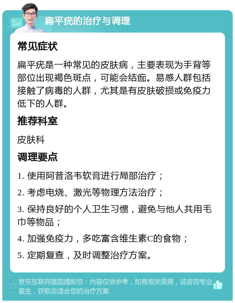 扁平疣的治疗与调理 常见症状 扁平疣是一种常见的皮肤病，主要表现为手背等部位出现褐色斑点，可能会结痂。易感人群包括接触了病毒的人群，尤其是有皮肤破损或免疫力低下的人群。 推荐科室 皮肤科 调理要点 1. 使用阿昔洛韦软膏进行局部治疗； 2. 考虑电烧、激光等物理方法治疗； 3. 保持良好的个人卫生习惯，避免与他人共用毛巾等物品； 4. 加强免疫力，多吃富含维生素C的食物； 5. 定期复查，及时调整治疗方案。