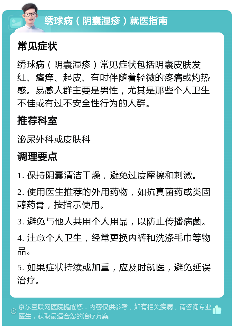 绣球病（阴囊湿疹）就医指南 常见症状 绣球病（阴囊湿疹）常见症状包括阴囊皮肤发红、瘙痒、起皮、有时伴随着轻微的疼痛或灼热感。易感人群主要是男性，尤其是那些个人卫生不佳或有过不安全性行为的人群。 推荐科室 泌尿外科或皮肤科 调理要点 1. 保持阴囊清洁干燥，避免过度摩擦和刺激。 2. 使用医生推荐的外用药物，如抗真菌药或类固醇药膏，按指示使用。 3. 避免与他人共用个人用品，以防止传播病菌。 4. 注意个人卫生，经常更换内裤和洗涤毛巾等物品。 5. 如果症状持续或加重，应及时就医，避免延误治疗。