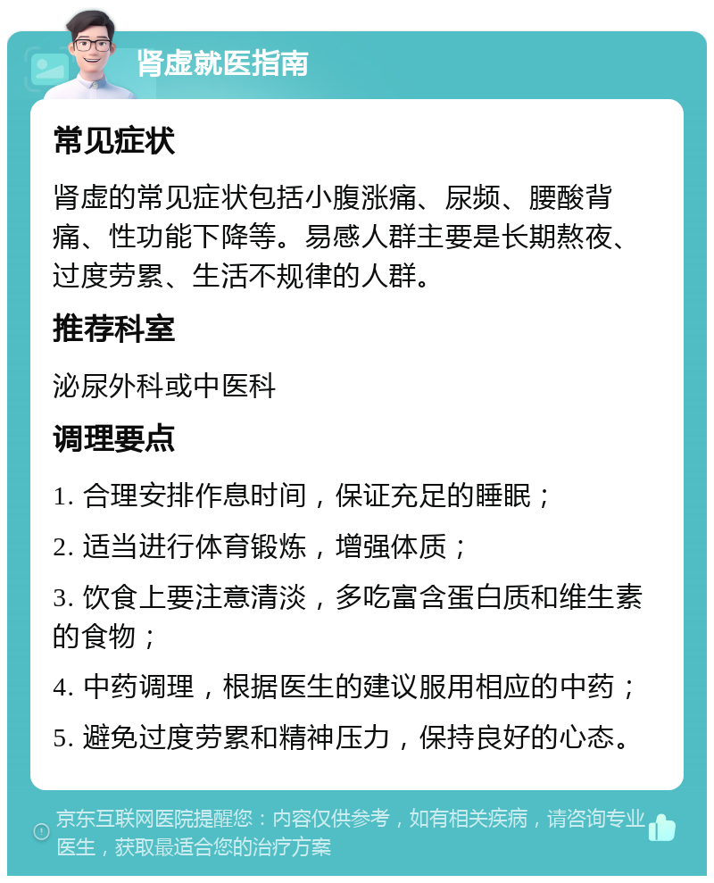 肾虚就医指南 常见症状 肾虚的常见症状包括小腹涨痛、尿频、腰酸背痛、性功能下降等。易感人群主要是长期熬夜、过度劳累、生活不规律的人群。 推荐科室 泌尿外科或中医科 调理要点 1. 合理安排作息时间，保证充足的睡眠； 2. 适当进行体育锻炼，增强体质； 3. 饮食上要注意清淡，多吃富含蛋白质和维生素的食物； 4. 中药调理，根据医生的建议服用相应的中药； 5. 避免过度劳累和精神压力，保持良好的心态。