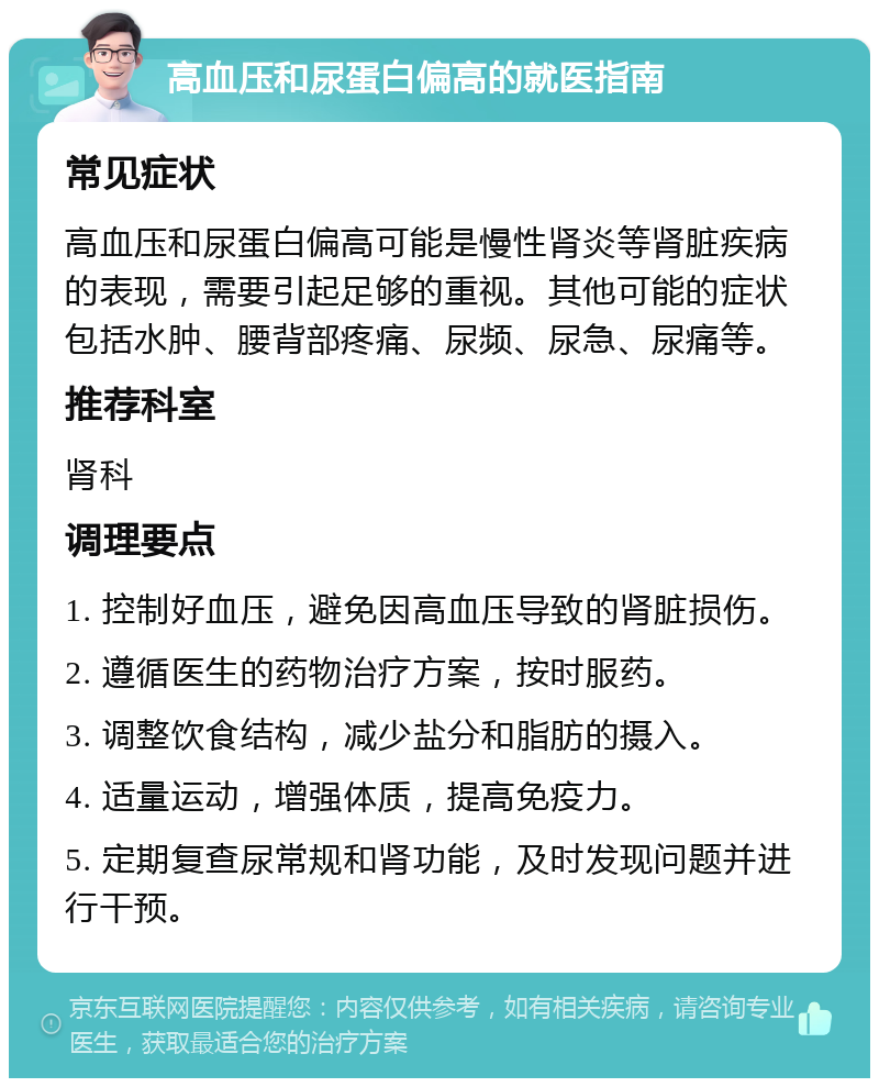 高血压和尿蛋白偏高的就医指南 常见症状 高血压和尿蛋白偏高可能是慢性肾炎等肾脏疾病的表现，需要引起足够的重视。其他可能的症状包括水肿、腰背部疼痛、尿频、尿急、尿痛等。 推荐科室 肾科 调理要点 1. 控制好血压，避免因高血压导致的肾脏损伤。 2. 遵循医生的药物治疗方案，按时服药。 3. 调整饮食结构，减少盐分和脂肪的摄入。 4. 适量运动，增强体质，提高免疫力。 5. 定期复查尿常规和肾功能，及时发现问题并进行干预。