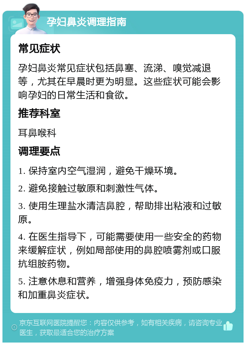 孕妇鼻炎调理指南 常见症状 孕妇鼻炎常见症状包括鼻塞、流涕、嗅觉减退等，尤其在早晨时更为明显。这些症状可能会影响孕妇的日常生活和食欲。 推荐科室 耳鼻喉科 调理要点 1. 保持室内空气湿润，避免干燥环境。 2. 避免接触过敏原和刺激性气体。 3. 使用生理盐水清洁鼻腔，帮助排出粘液和过敏原。 4. 在医生指导下，可能需要使用一些安全的药物来缓解症状，例如局部使用的鼻腔喷雾剂或口服抗组胺药物。 5. 注意休息和营养，增强身体免疫力，预防感染和加重鼻炎症状。