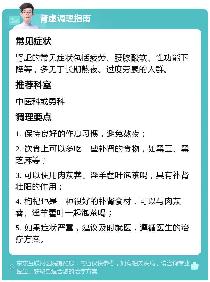 肾虚调理指南 常见症状 肾虚的常见症状包括疲劳、腰膝酸软、性功能下降等，多见于长期熬夜、过度劳累的人群。 推荐科室 中医科或男科 调理要点 1. 保持良好的作息习惯，避免熬夜； 2. 饮食上可以多吃一些补肾的食物，如黑豆、黑芝麻等； 3. 可以使用肉苁蓉、淫羊藿叶泡茶喝，具有补肾壮阳的作用； 4. 枸杞也是一种很好的补肾食材，可以与肉苁蓉、淫羊藿叶一起泡茶喝； 5. 如果症状严重，建议及时就医，遵循医生的治疗方案。