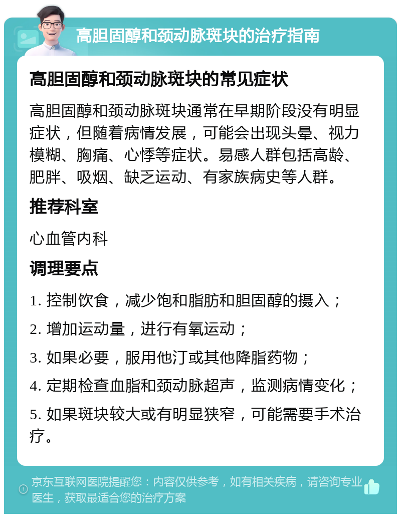 高胆固醇和颈动脉斑块的治疗指南 高胆固醇和颈动脉斑块的常见症状 高胆固醇和颈动脉斑块通常在早期阶段没有明显症状，但随着病情发展，可能会出现头晕、视力模糊、胸痛、心悸等症状。易感人群包括高龄、肥胖、吸烟、缺乏运动、有家族病史等人群。 推荐科室 心血管内科 调理要点 1. 控制饮食，减少饱和脂肪和胆固醇的摄入； 2. 增加运动量，进行有氧运动； 3. 如果必要，服用他汀或其他降脂药物； 4. 定期检查血脂和颈动脉超声，监测病情变化； 5. 如果斑块较大或有明显狭窄，可能需要手术治疗。