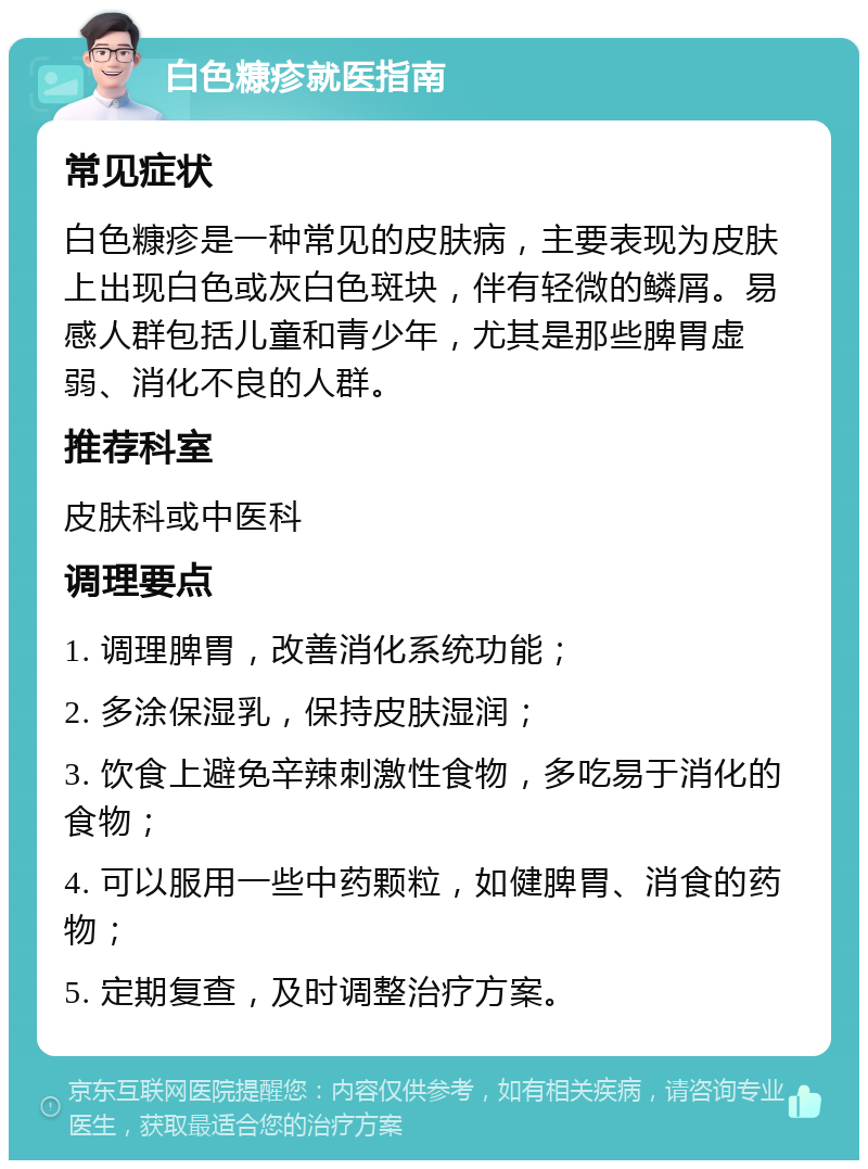 白色糠疹就医指南 常见症状 白色糠疹是一种常见的皮肤病，主要表现为皮肤上出现白色或灰白色斑块，伴有轻微的鳞屑。易感人群包括儿童和青少年，尤其是那些脾胃虚弱、消化不良的人群。 推荐科室 皮肤科或中医科 调理要点 1. 调理脾胃，改善消化系统功能； 2. 多涂保湿乳，保持皮肤湿润； 3. 饮食上避免辛辣刺激性食物，多吃易于消化的食物； 4. 可以服用一些中药颗粒，如健脾胃、消食的药物； 5. 定期复查，及时调整治疗方案。