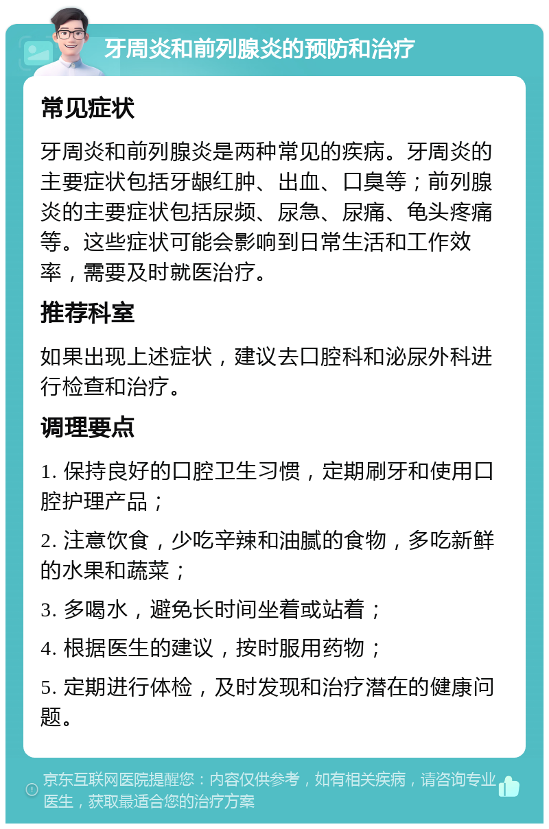 牙周炎和前列腺炎的预防和治疗 常见症状 牙周炎和前列腺炎是两种常见的疾病。牙周炎的主要症状包括牙龈红肿、出血、口臭等；前列腺炎的主要症状包括尿频、尿急、尿痛、龟头疼痛等。这些症状可能会影响到日常生活和工作效率，需要及时就医治疗。 推荐科室 如果出现上述症状，建议去口腔科和泌尿外科进行检查和治疗。 调理要点 1. 保持良好的口腔卫生习惯，定期刷牙和使用口腔护理产品； 2. 注意饮食，少吃辛辣和油腻的食物，多吃新鲜的水果和蔬菜； 3. 多喝水，避免长时间坐着或站着； 4. 根据医生的建议，按时服用药物； 5. 定期进行体检，及时发现和治疗潜在的健康问题。