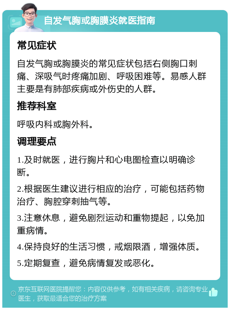 自发气胸或胸膜炎就医指南 常见症状 自发气胸或胸膜炎的常见症状包括右侧胸口刺痛、深吸气时疼痛加剧、呼吸困难等。易感人群主要是有肺部疾病或外伤史的人群。 推荐科室 呼吸内科或胸外科。 调理要点 1.及时就医，进行胸片和心电图检查以明确诊断。 2.根据医生建议进行相应的治疗，可能包括药物治疗、胸腔穿刺抽气等。 3.注意休息，避免剧烈运动和重物提起，以免加重病情。 4.保持良好的生活习惯，戒烟限酒，增强体质。 5.定期复查，避免病情复发或恶化。