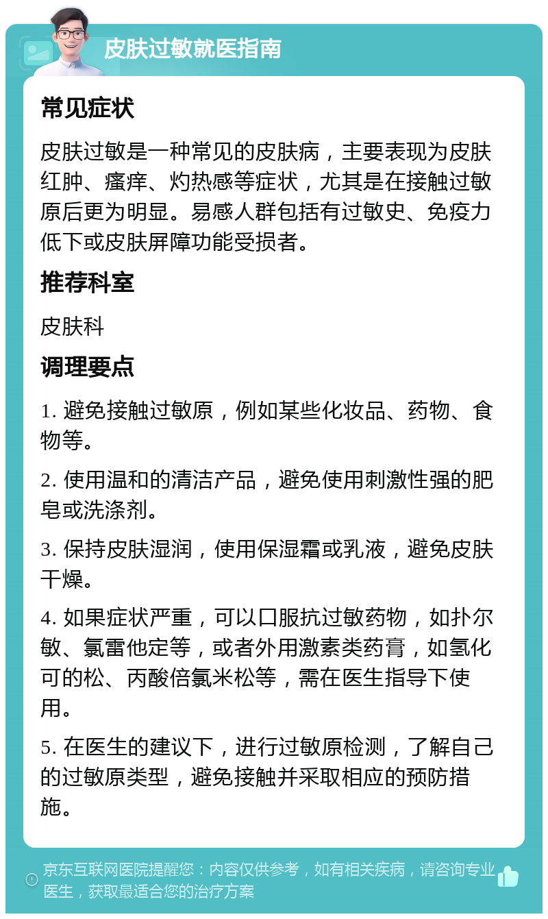 皮肤过敏就医指南 常见症状 皮肤过敏是一种常见的皮肤病，主要表现为皮肤红肿、瘙痒、灼热感等症状，尤其是在接触过敏原后更为明显。易感人群包括有过敏史、免疫力低下或皮肤屏障功能受损者。 推荐科室 皮肤科 调理要点 1. 避免接触过敏原，例如某些化妆品、药物、食物等。 2. 使用温和的清洁产品，避免使用刺激性强的肥皂或洗涤剂。 3. 保持皮肤湿润，使用保湿霜或乳液，避免皮肤干燥。 4. 如果症状严重，可以口服抗过敏药物，如扑尔敏、氯雷他定等，或者外用激素类药膏，如氢化可的松、丙酸倍氯米松等，需在医生指导下使用。 5. 在医生的建议下，进行过敏原检测，了解自己的过敏原类型，避免接触并采取相应的预防措施。