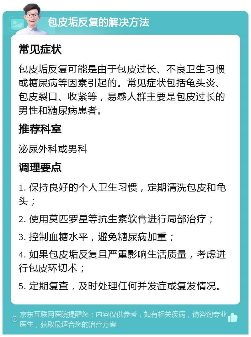 包皮垢反复的解决方法 常见症状 包皮垢反复可能是由于包皮过长、不良卫生习惯或糖尿病等因素引起的。常见症状包括龟头炎、包皮裂口、收紧等，易感人群主要是包皮过长的男性和糖尿病患者。 推荐科室 泌尿外科或男科 调理要点 1. 保持良好的个人卫生习惯，定期清洗包皮和龟头； 2. 使用莫匹罗星等抗生素软膏进行局部治疗； 3. 控制血糖水平，避免糖尿病加重； 4. 如果包皮垢反复且严重影响生活质量，考虑进行包皮环切术； 5. 定期复查，及时处理任何并发症或复发情况。