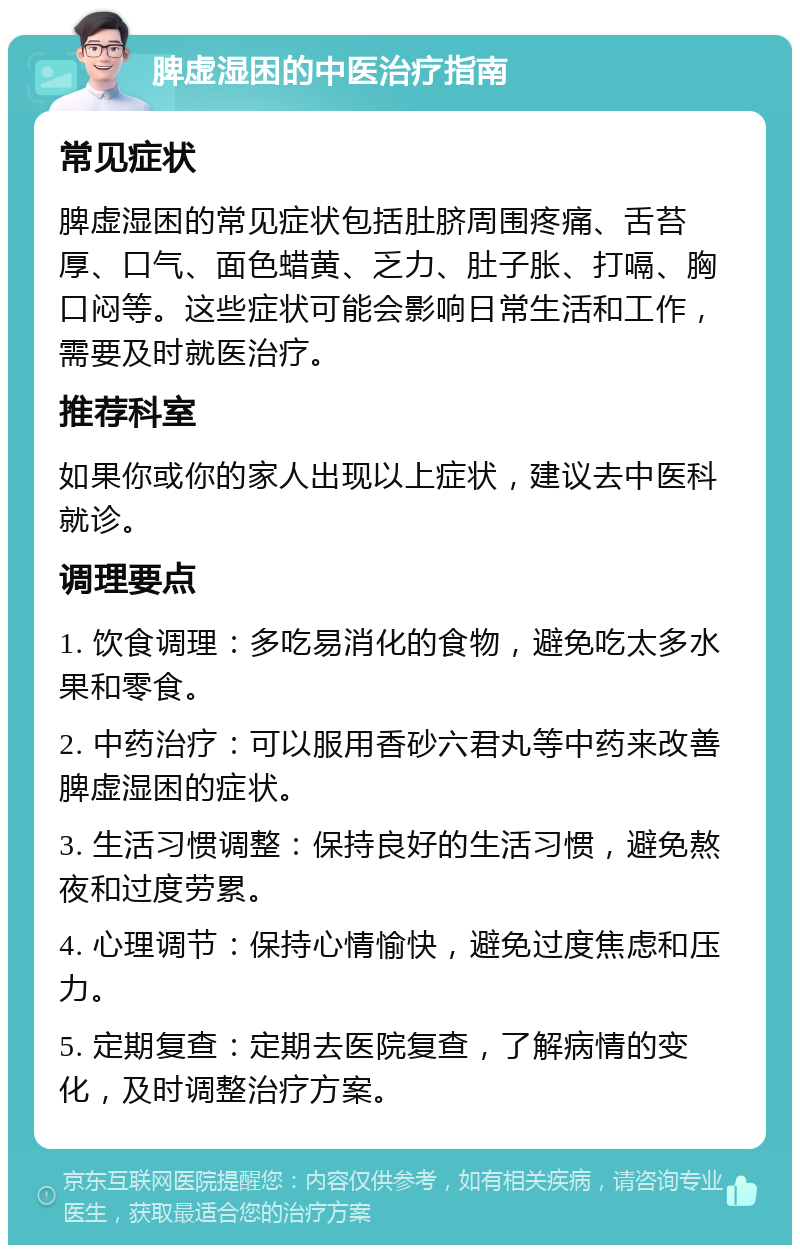 脾虚湿困的中医治疗指南 常见症状 脾虚湿困的常见症状包括肚脐周围疼痛、舌苔厚、口气、面色蜡黄、乏力、肚子胀、打嗝、胸口闷等。这些症状可能会影响日常生活和工作，需要及时就医治疗。 推荐科室 如果你或你的家人出现以上症状，建议去中医科就诊。 调理要点 1. 饮食调理：多吃易消化的食物，避免吃太多水果和零食。 2. 中药治疗：可以服用香砂六君丸等中药来改善脾虚湿困的症状。 3. 生活习惯调整：保持良好的生活习惯，避免熬夜和过度劳累。 4. 心理调节：保持心情愉快，避免过度焦虑和压力。 5. 定期复查：定期去医院复查，了解病情的变化，及时调整治疗方案。