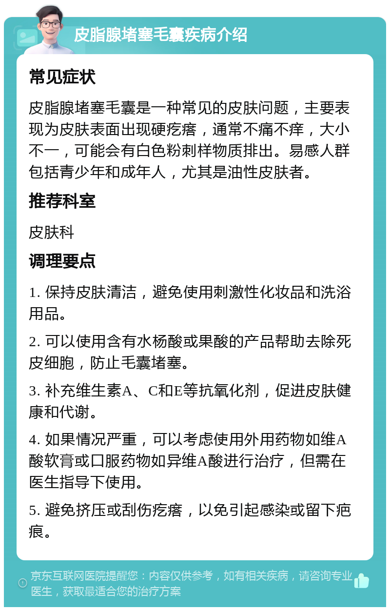 皮脂腺堵塞毛囊疾病介绍 常见症状 皮脂腺堵塞毛囊是一种常见的皮肤问题，主要表现为皮肤表面出现硬疙瘩，通常不痛不痒，大小不一，可能会有白色粉刺样物质排出。易感人群包括青少年和成年人，尤其是油性皮肤者。 推荐科室 皮肤科 调理要点 1. 保持皮肤清洁，避免使用刺激性化妆品和洗浴用品。 2. 可以使用含有水杨酸或果酸的产品帮助去除死皮细胞，防止毛囊堵塞。 3. 补充维生素A、C和E等抗氧化剂，促进皮肤健康和代谢。 4. 如果情况严重，可以考虑使用外用药物如维A酸软膏或口服药物如异维A酸进行治疗，但需在医生指导下使用。 5. 避免挤压或刮伤疙瘩，以免引起感染或留下疤痕。