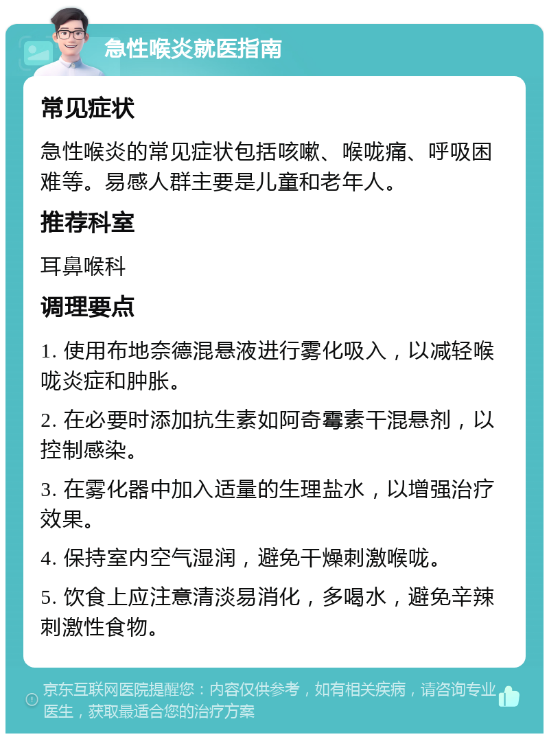 急性喉炎就医指南 常见症状 急性喉炎的常见症状包括咳嗽、喉咙痛、呼吸困难等。易感人群主要是儿童和老年人。 推荐科室 耳鼻喉科 调理要点 1. 使用布地奈德混悬液进行雾化吸入，以减轻喉咙炎症和肿胀。 2. 在必要时添加抗生素如阿奇霉素干混悬剂，以控制感染。 3. 在雾化器中加入适量的生理盐水，以增强治疗效果。 4. 保持室内空气湿润，避免干燥刺激喉咙。 5. 饮食上应注意清淡易消化，多喝水，避免辛辣刺激性食物。