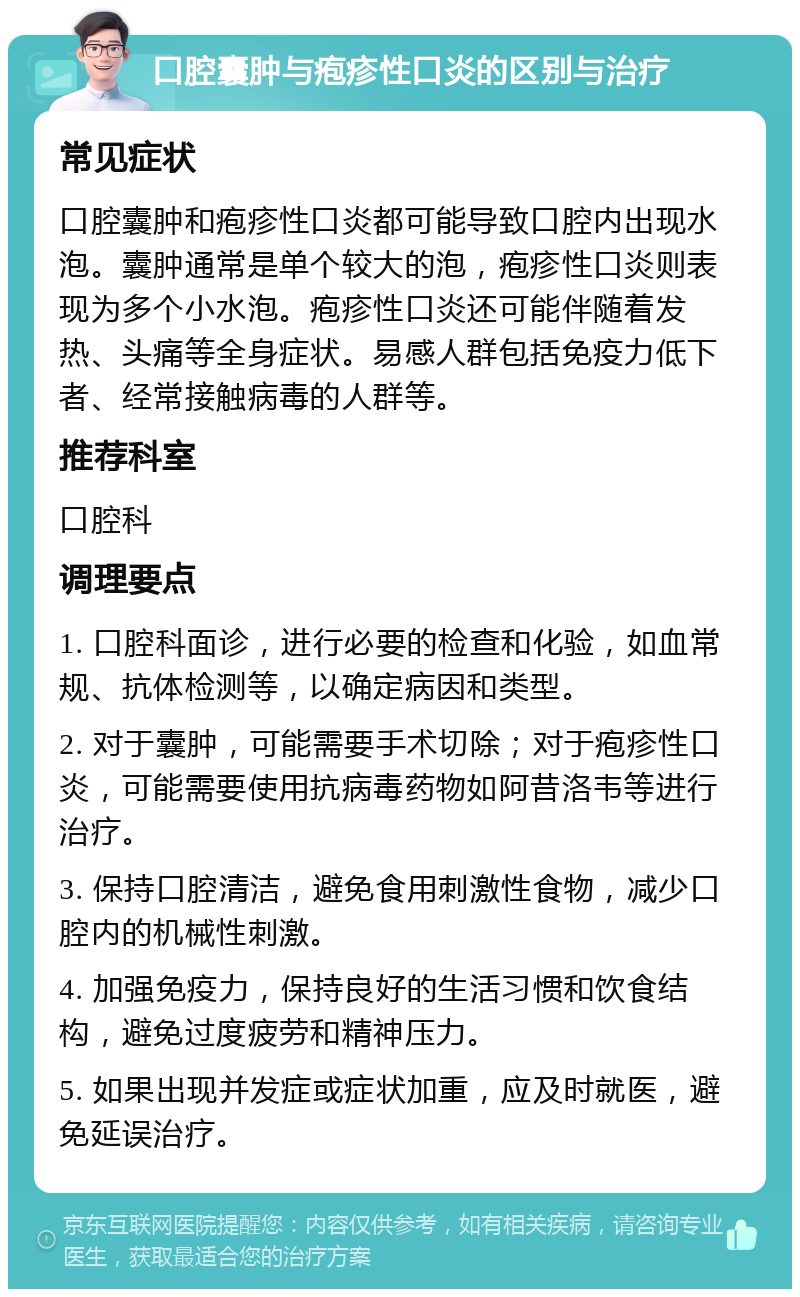 口腔囊肿与疱疹性口炎的区别与治疗 常见症状 口腔囊肿和疱疹性口炎都可能导致口腔内出现水泡。囊肿通常是单个较大的泡，疱疹性口炎则表现为多个小水泡。疱疹性口炎还可能伴随着发热、头痛等全身症状。易感人群包括免疫力低下者、经常接触病毒的人群等。 推荐科室 口腔科 调理要点 1. 口腔科面诊，进行必要的检查和化验，如血常规、抗体检测等，以确定病因和类型。 2. 对于囊肿，可能需要手术切除；对于疱疹性口炎，可能需要使用抗病毒药物如阿昔洛韦等进行治疗。 3. 保持口腔清洁，避免食用刺激性食物，减少口腔内的机械性刺激。 4. 加强免疫力，保持良好的生活习惯和饮食结构，避免过度疲劳和精神压力。 5. 如果出现并发症或症状加重，应及时就医，避免延误治疗。