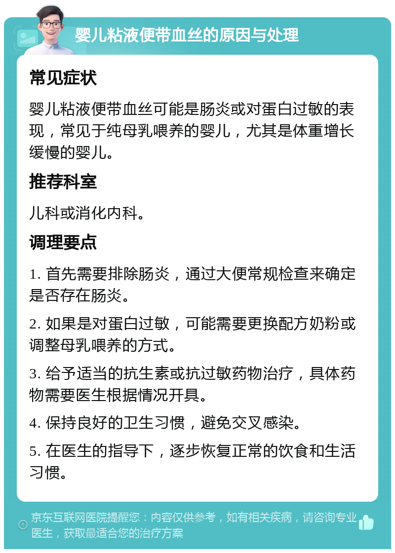 婴儿粘液便带血丝的原因与处理 常见症状 婴儿粘液便带血丝可能是肠炎或对蛋白过敏的表现，常见于纯母乳喂养的婴儿，尤其是体重增长缓慢的婴儿。 推荐科室 儿科或消化内科。 调理要点 1. 首先需要排除肠炎，通过大便常规检查来确定是否存在肠炎。 2. 如果是对蛋白过敏，可能需要更换配方奶粉或调整母乳喂养的方式。 3. 给予适当的抗生素或抗过敏药物治疗，具体药物需要医生根据情况开具。 4. 保持良好的卫生习惯，避免交叉感染。 5. 在医生的指导下，逐步恢复正常的饮食和生活习惯。