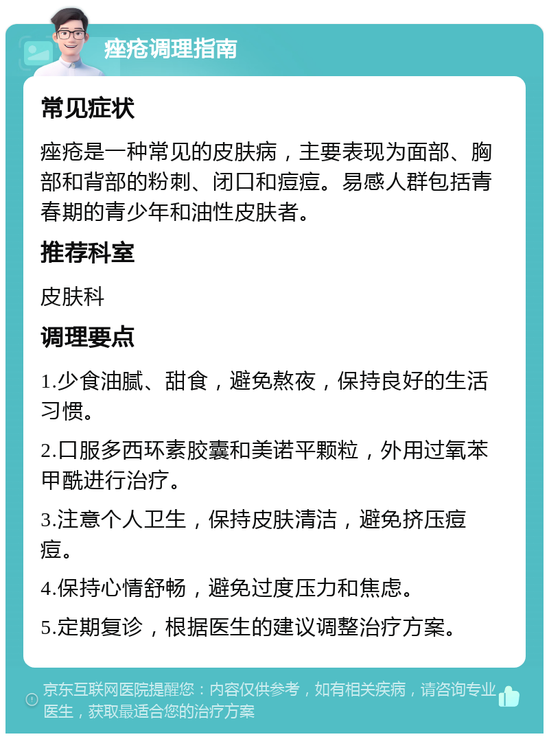 痤疮调理指南 常见症状 痤疮是一种常见的皮肤病，主要表现为面部、胸部和背部的粉刺、闭口和痘痘。易感人群包括青春期的青少年和油性皮肤者。 推荐科室 皮肤科 调理要点 1.少食油腻、甜食，避免熬夜，保持良好的生活习惯。 2.口服多西环素胶囊和美诺平颗粒，外用过氧苯甲酰进行治疗。 3.注意个人卫生，保持皮肤清洁，避免挤压痘痘。 4.保持心情舒畅，避免过度压力和焦虑。 5.定期复诊，根据医生的建议调整治疗方案。