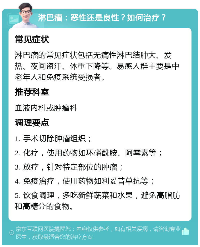 淋巴瘤：恶性还是良性？如何治疗？ 常见症状 淋巴瘤的常见症状包括无痛性淋巴结肿大、发热、夜间盗汗、体重下降等。易感人群主要是中老年人和免疫系统受损者。 推荐科室 血液内科或肿瘤科 调理要点 1. 手术切除肿瘤组织； 2. 化疗，使用药物如环磷酰胺、阿霉素等； 3. 放疗，针对特定部位的肿瘤； 4. 免疫治疗，使用药物如利妥昔单抗等； 5. 饮食调理，多吃新鲜蔬菜和水果，避免高脂肪和高糖分的食物。