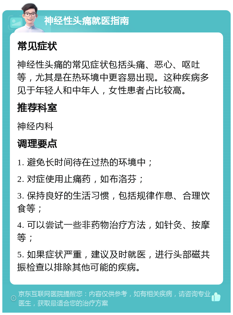 神经性头痛就医指南 常见症状 神经性头痛的常见症状包括头痛、恶心、呕吐等，尤其是在热环境中更容易出现。这种疾病多见于年轻人和中年人，女性患者占比较高。 推荐科室 神经内科 调理要点 1. 避免长时间待在过热的环境中； 2. 对症使用止痛药，如布洛芬； 3. 保持良好的生活习惯，包括规律作息、合理饮食等； 4. 可以尝试一些非药物治疗方法，如针灸、按摩等； 5. 如果症状严重，建议及时就医，进行头部磁共振检查以排除其他可能的疾病。