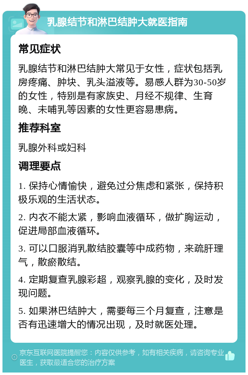 乳腺结节和淋巴结肿大就医指南 常见症状 乳腺结节和淋巴结肿大常见于女性，症状包括乳房疼痛、肿块、乳头溢液等。易感人群为30-50岁的女性，特别是有家族史、月经不规律、生育晚、未哺乳等因素的女性更容易患病。 推荐科室 乳腺外科或妇科 调理要点 1. 保持心情愉快，避免过分焦虑和紧张，保持积极乐观的生活状态。 2. 内衣不能太紧，影响血液循环，做扩胸运动，促进局部血液循环。 3. 可以口服消乳散结胶囊等中成药物，来疏肝理气，散瘀散结。 4. 定期复查乳腺彩超，观察乳腺的变化，及时发现问题。 5. 如果淋巴结肿大，需要每三个月复查，注意是否有迅速增大的情况出现，及时就医处理。